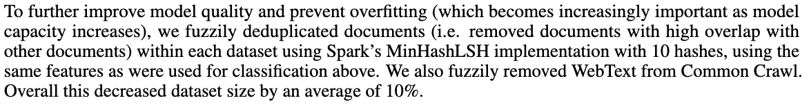 To further improve model quality and prevent overfitting (which becomes increasingly important as model capacity increases), we fuzzily deduplicated documents (i.e. removed documents with high overlap with other documents) within each dataset using Spark&rsquo;s MinHashLSH implementation with 10 hashes, using the same features as were used for classification above. We also fuzzily removed WebText from Common Crawl. Overall this decreased dataset size by an average of 10%